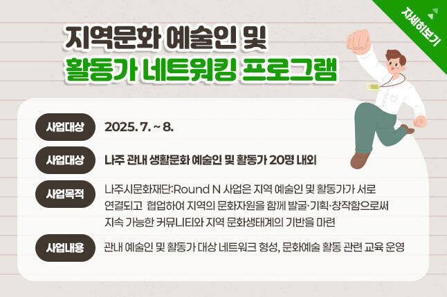 지역문화 예술인 및 활동가 네트워킹 프로그램 사업기간 : 2025. 7. ~ 8. 사업대상 : 나주 관내 생활문화 예술인 및 활동가 20명 내외 사업목적 :나주시문화재단:Round N 사업은 지역 예술인 및 활동가가 서로 연결되고  협업하여 지역의 문화자원을 함께 발굴·기획·창작함으로써 지속 가능한 커뮤니티와 지역 문화생태계의 기반을 마련 사용내용 : 관내 예술인 및 활동가 대상 네트워크 형성, 문화예술 활동 관련 교육 운영 자세히보기