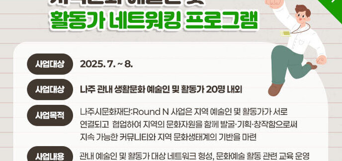 지역문화 예술인 및 활동가 네트워킹 프로그램 사업기간 : 2025. 7. ~ 8. 사업대상 : 나주 관내 생활문화 예술인 및 활동가 20명 내외 사업목적 :나주시문화재단:Round N 사업은 지역 예술인 및 활동가가 서로 연결되고  협업하여 지역의 문화자원을 함께 발굴·기획·창작함으로써 지속 가능한 커뮤니티와 지역 문화생태계의 기반을 마련 사용내용 : 관내 예술인 및 활동가 대상 네트워크 형성, 문화예술 활동 관련 교육 운영 자세히보기