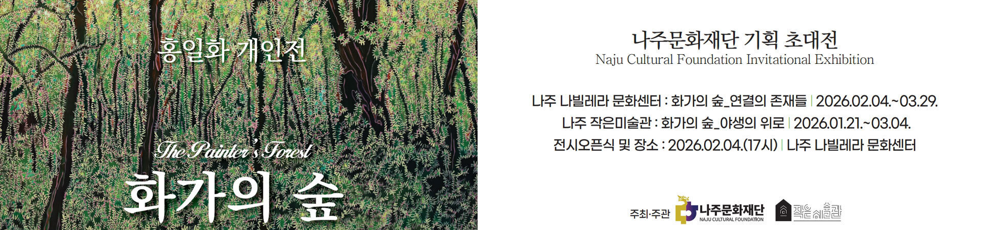 나주문화재단 기획 초대전 화가의 숲 홍일화 개인전 -나주 나빌레라 문화센터:화가의 숲_연결의 존재들 2026.02.04.~03.29. -나주 작은미술관:화가의 숲_야생의 위로 2026.01.21.~03.04. -전시오픈식 및 장소:2026.02.04.(17시) 나주 나빌레라 문화센터 주최·주관:나주문화재단, 작은미술관