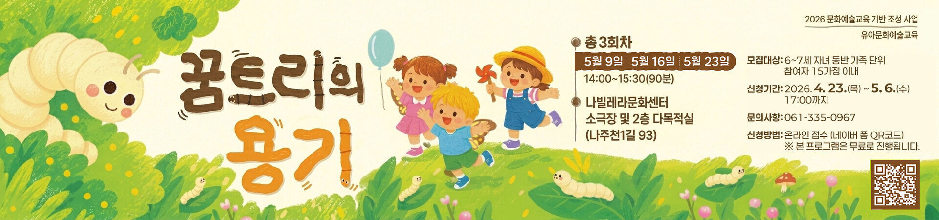 2026 문화예술교육 기반 조성 사업 유아문화예술교육  꿈트리의 용기  총 3회차 5월 9일 | 5월 16일 | 5월 23일 14:00~15:30(90분)  나빌레라문화센터 소극장 및 2층 다목적실 (나주천1길 93)  모집대상: 6~7세 자녀 동반 가족 단위 참여자 15가정 이내  신청기간: 2026. 4. 23.(목) ~ 5. 6.(수) 17:00까지  문의사항: 061-335-0967  신청방법: 온라인 접수 (네이버 폼 QR코드) ※ 본 프로그램은 무료로 진행됩니다.  나주문화재단 NAJU CULTURAL FOUNDATION