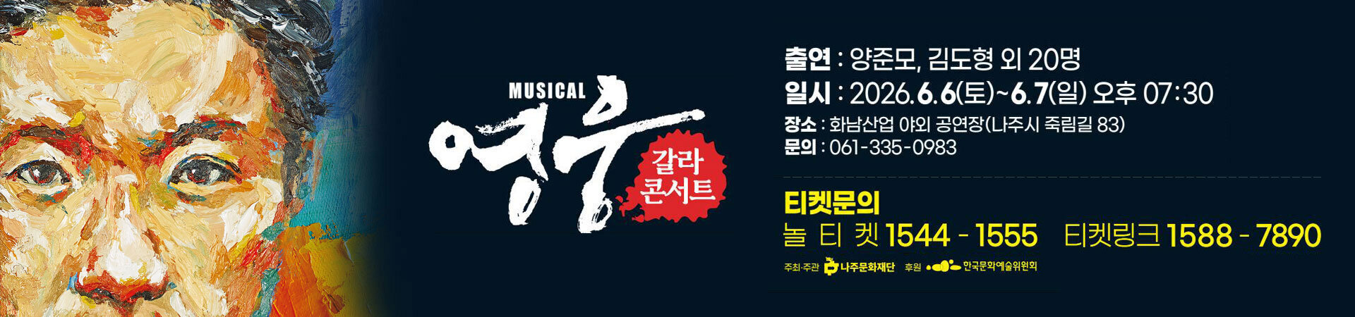 영웅 갈라콘서트 ㅇ 공 연 명: 뮤지컬 영웅 갈라콘서트 ㅇ 일 시: 2026. 6. 6.(토)~6. 7.(일) 19:30~21:00(90분) ㅇ 공연장소: (구)화남산업 야외공연장(전남 나주시 죽림길 83) ㅇ 공연소개: 안중근 의사의 마지막 1년을 다룬 국내 창작뮤지컬 ㅇ 공연문의: 061-335-0983 ㅇ 티켓예매: 티켓링크, 놀티켓