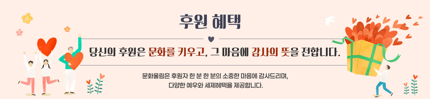  후원 혜택 당신의 후원은 문화를 키우고, 그 마음에 감사의 뜻을 전합니다. 문화울림은 후원자 한 분 한 분의 소중한 마음에 감사드리며, 다양한 예우와 세제혜택을 제공합니다.