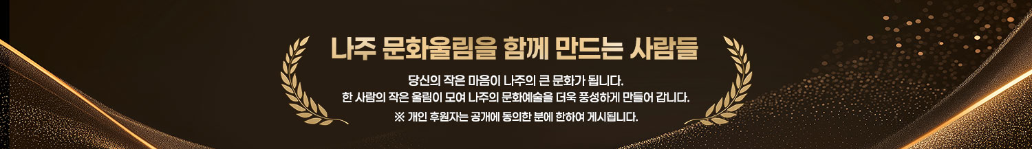 나주 문화울림을 함께 만드는 사람들 당신의 작은 마음이 나주의 큰 문화가 됩니다. 한 사람의 작은 울림이 모여 나주의 문화예술을 더욱 풍성하게 만들어 갑니다. ※ 개인 후원자는 공개에 동의한 분에 한하여 게시됩니다.